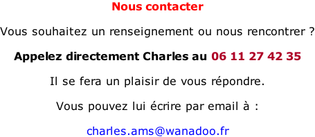 Nous contacter  Vous souhaitez un renseignement ou nous rencontrer ?  Appelez directement Charles au 06 11 27 42 35  Il se fera un plaisir de vous répondre.  Vous pouvez lui écrire par email à :  charles.ams@wanadoo.fr